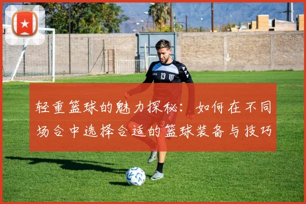 轻重篮球的魅力探秘：如何在不同场合中选择合适的篮球装备与技巧