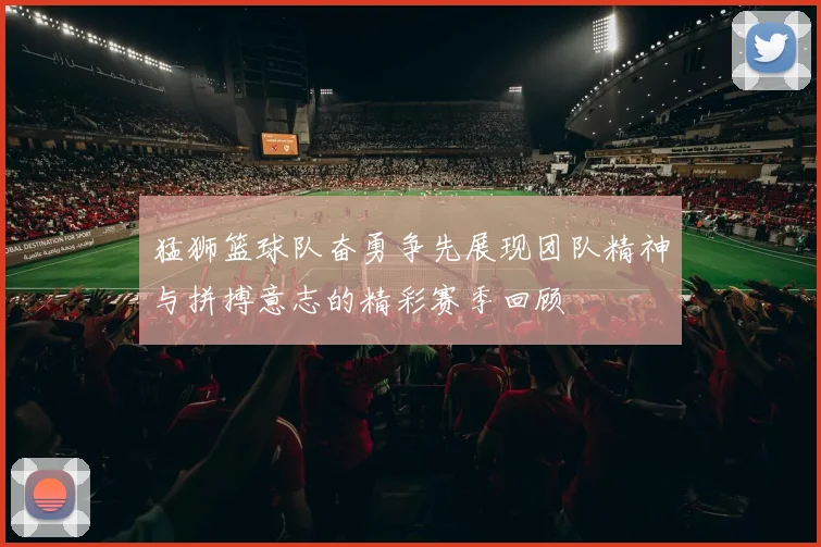 猛狮篮球队奋勇争先展现团队精神与拼搏意志的精彩赛季回顾