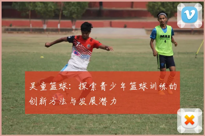 吴童篮球：探索青少年篮球训练的创新方法与发展潜力