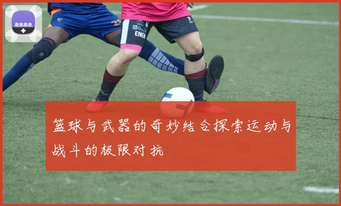 篮球与武器的奇妙结合探索运动与战斗的极限对抗