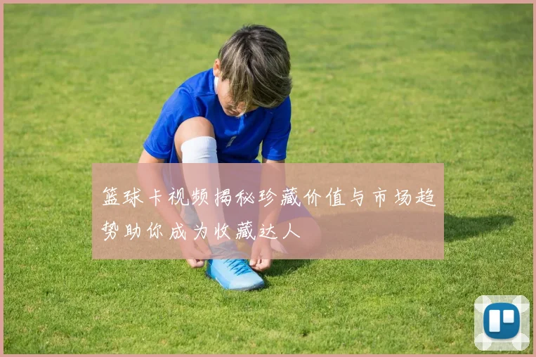 篮球卡视频揭秘珍藏价值与市场趋势助你成为收藏达人