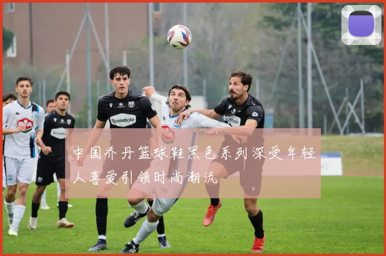 中国乔丹篮球鞋黑色系列深受年轻人喜爱引领时尚潮流