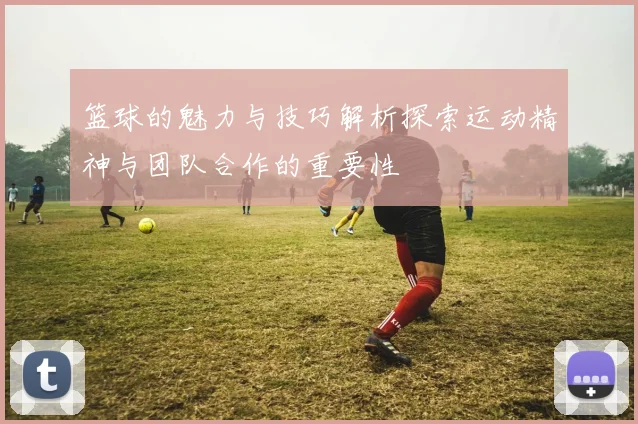 篮球的魅力与技巧解析探索运动精神与团队合作的重要性