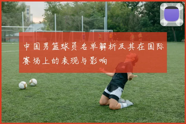中国男篮球员名单解析及其在国际赛场上的表现与影响