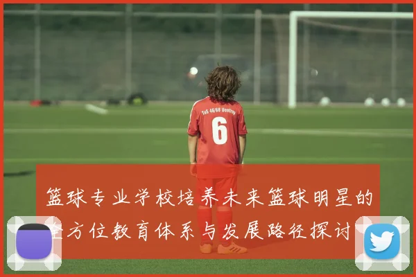篮球专业学校培养未来篮球明星的全方位教育体系与发展路径探讨