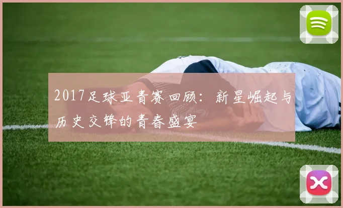 2017足球亚青赛回顾：新星崛起与历史交锋的青春盛宴
